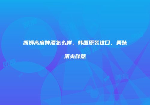 凯狮高度啤酒怎么样，韩国原装进口，美味清爽肆意