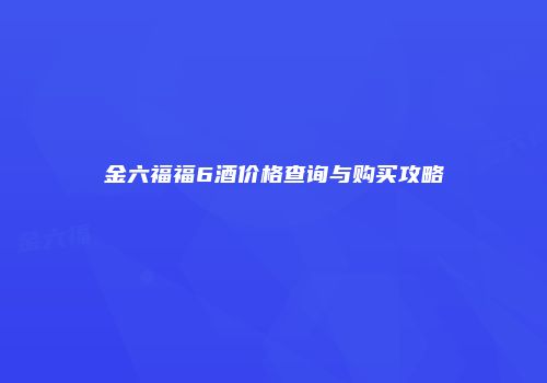 金六福福6酒价格查询与购买攻略