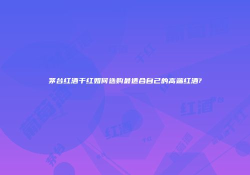 茅台红酒干红如何选购最适合自己的高端红酒?