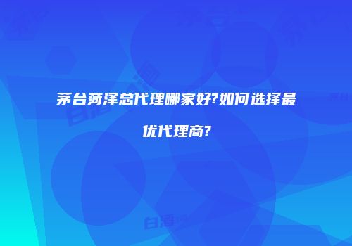 茅台菏泽总代理哪家好?如何选择最优代理商?