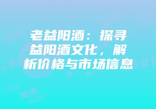 老益阳酒：探寻益阳酒文化，解析价格与市场信息