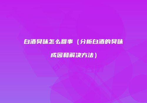 白酒臭味怎么回事（分析白酒的臭味成因和解决方法）