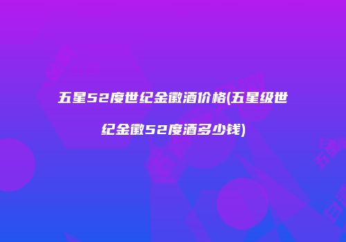 五星52度世纪金徽酒价格(五星级世纪金徽52度酒多少钱)