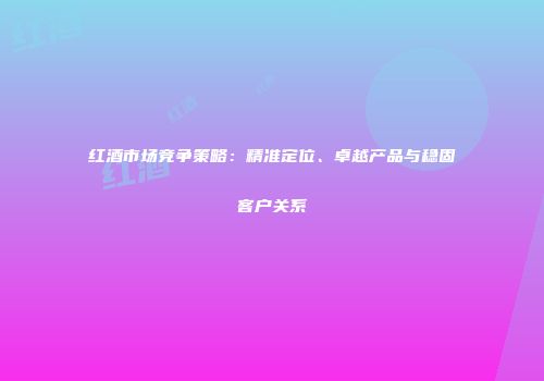 红酒市场竞争策略：精准定位、卓越产品与稳固客户关系