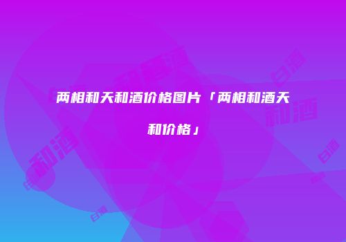 两相和天和酒价格图片「两相和酒天和价格」