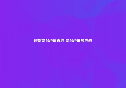 辨别茅台内供真假,茅台内供酒价格
