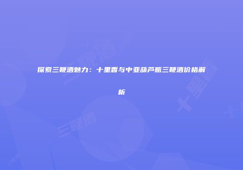 探索三鞭酒魅力：十里香与中亚葫芦瓶三鞭酒价格解析