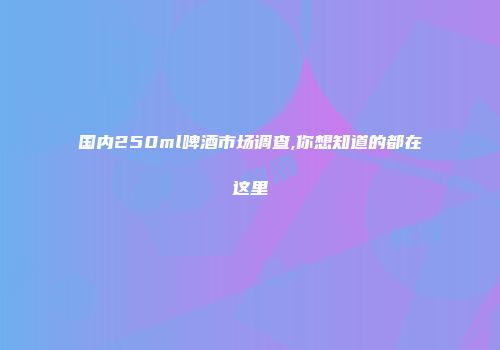 国内250ml啤酒市场调查,你想知道的都在这里
