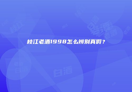 枝江老酒1998怎么辨别真假？
