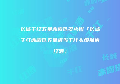 长城干红五星赤霞珠多少钱「长城干红赤霞珠五星相当于什么级别的红酒」