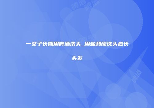 一女子长期用啤酒洗头_用盐和醋洗头疯长头发