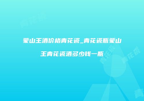 蒙山王酒价格青花瓷_青花瓷瓶蒙山王青花瓷酒多少钱一瓶