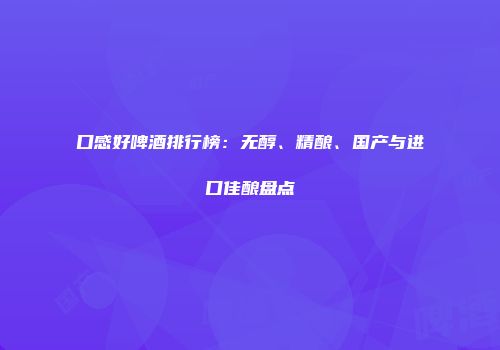 口感好啤酒排行榜：无醇、精酿、国产与进口佳酿盘点
