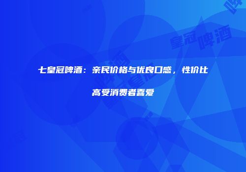 七皇冠啤酒：亲民价格与优良口感，性价比高受消费者喜爱