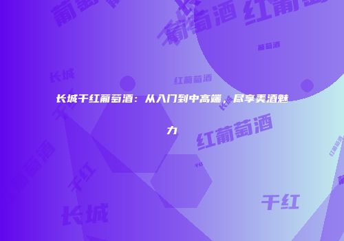 长城干红葡萄酒：从入门到中高端，尽享美酒魅力