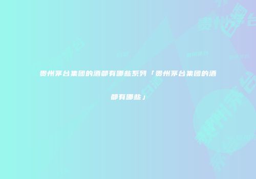 贵州茅台集团的酒都有哪些系列「贵州茅台集团的酒都有哪些」