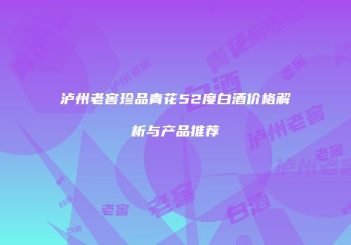 泸州老窖珍品青花52度白酒价格解析与产品推荐