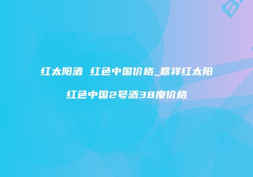 红太阳酒 红色中国价格_嘉祥红太阳红色中国2号酒38度价格