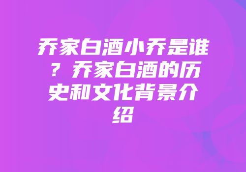 乔家白酒小乔是谁？乔家白酒的历史和文化背景介绍