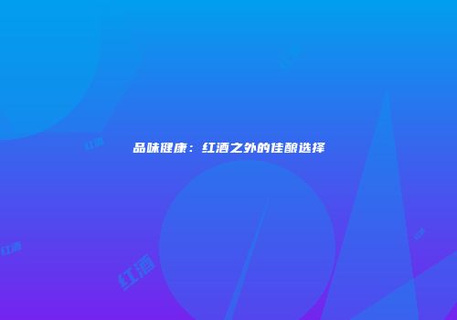 品味健康：红酒之外的佳酿选择