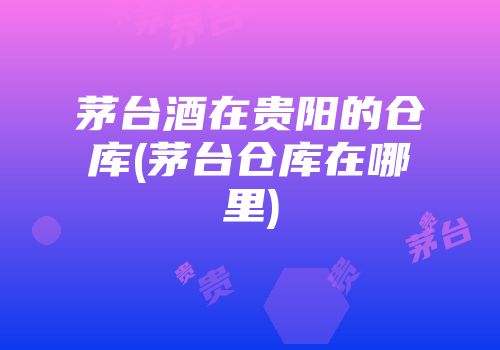 茅台酒在贵阳的仓库(茅台仓库在哪里)