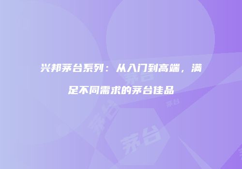 兴邦茅台系列：从入门到高端，满足不同需求的茅台佳品