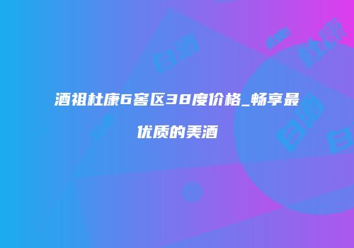 酒祖杜康6窖区38度价格_畅享最优质的美酒