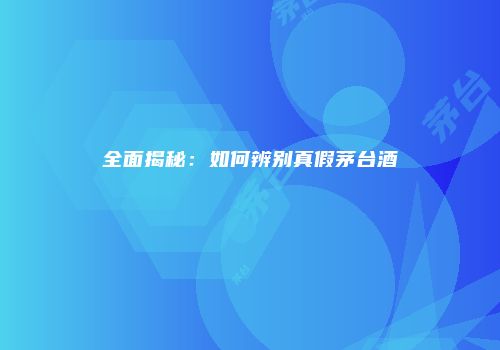 全面揭秘：如何辨别真假茅台酒