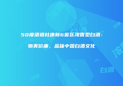 50度酒祖杜康新6窖区浓香型白酒：物美价廉，品味中国白酒文化