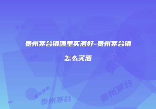 贵州茅台镇哪里买酒好-贵州茅台镇怎么买酒