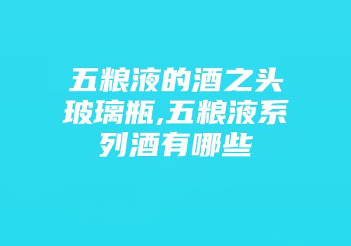 五粮液的酒之头玻璃瓶,五粮液系列酒有哪些