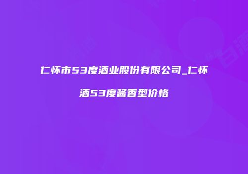 仁怀市53度酒业股份有限公司_仁怀酒53度酱香型价格