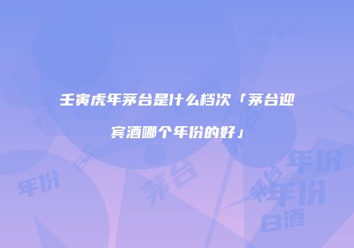 壬寅虎年茅台是什么档次「茅台迎宾酒哪个年份的好」