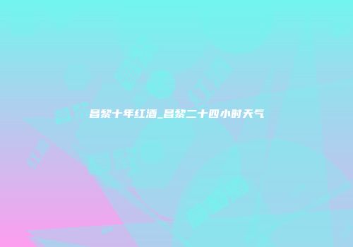 昌黎十年红酒_昌黎二十四小时天气