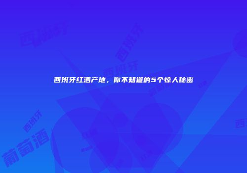 西班牙红酒产地，你不知道的5个惊人秘密