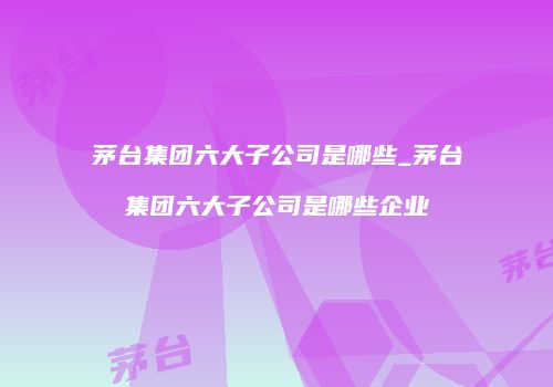 茅台集团六大子公司是哪些_茅台集团六大子公司是哪些企业