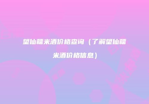 望仙糯米酒价格查询（了解望仙糯米酒价格信息）
