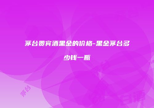 茅台贵宾酒黑金的价格-黑金茅台多少钱一瓶