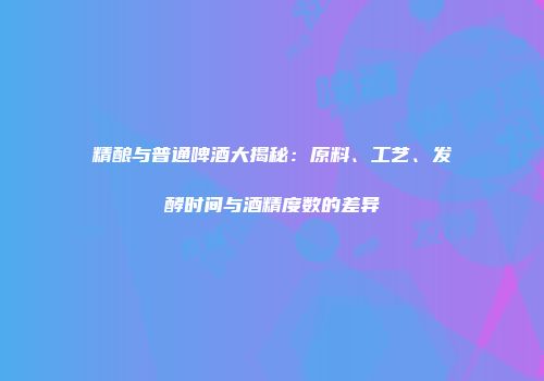 精酿与普通啤酒大揭秘：原料、工艺、发酵时间与酒精度数的差异