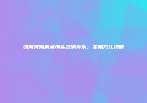 如何辨别百威纯生啤酒真伪：实用方法指南