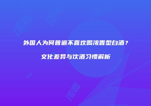 外国人为何普遍不喜欢喝浓香型白酒？文化差异与饮酒习惯解析