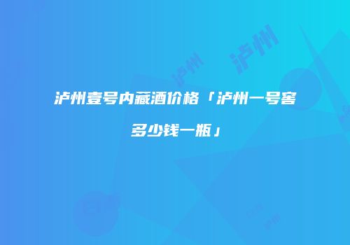 泸州壹号内藏酒价格「泸州一号窖多少钱一瓶」