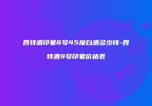 四特酒印象6号45度白酒多少钱-四特酒9号印象价格表