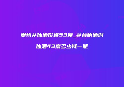 贵州茅仙酒价格53度_茅台镇酒洞仙酒43度多少钱一瓶