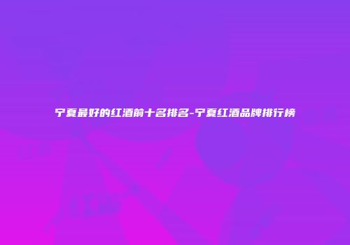 宁夏最好的红酒前十名排名-宁夏红酒品牌排行榜