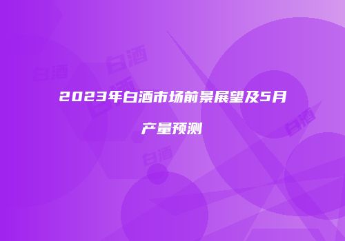 2023年白酒市场前景展望及5月产量预测