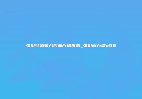 张裕红酒第八代解百纳价格_张裕解百纳n98