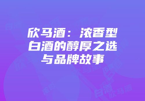 欣马酒：浓香型白酒的醇厚之选与品牌故事