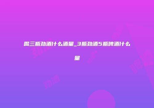 喝三瓶劲酒什么酒量_3瓶劲酒5瓶啤酒什么量