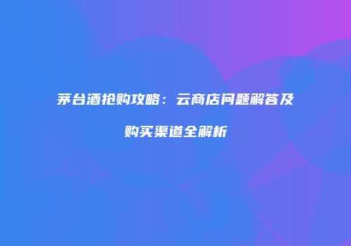茅台酒抢购攻略：云商店问题解答及购买渠道全解析